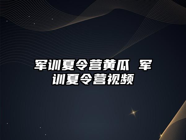 军训夏令营黄瓜 军训夏令营视频