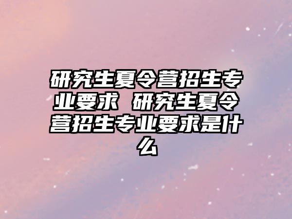 研究生夏令营招生专业要求 研究生夏令营招生专业要求是什么