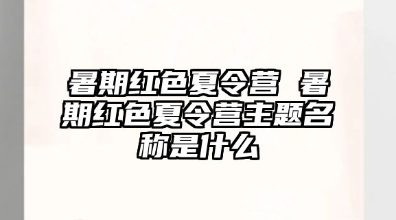 暑期红色夏令营 暑期红色夏令营主题名称是什么