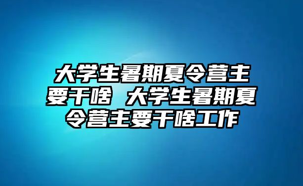 大学生暑期夏令营主要干啥 大学生暑期夏令营主要干啥工作