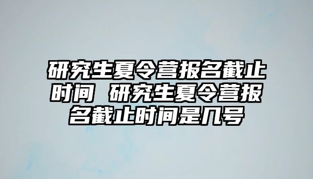 研究生夏令营报名截止时间 研究生夏令营报名截止时间是几号