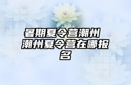 暑期夏令营潮州 潮州夏令营在哪报名