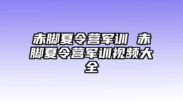 赤脚夏令营军训 赤脚夏令营军训视频大全