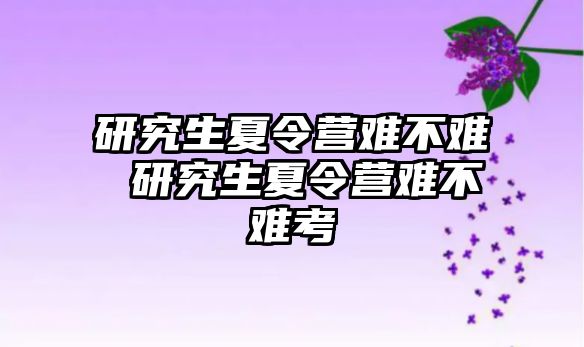 研究生夏令营难不难 研究生夏令营难不难考