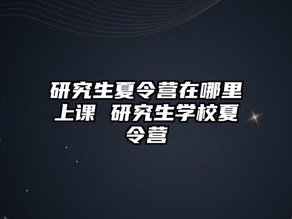 研究生夏令营在哪里上课 研究生学校夏令营