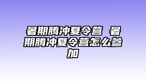 暑期腾冲夏令营 暑期腾冲夏令营怎么参加