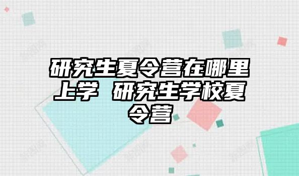 研究生夏令营在哪里上学 研究生学校夏令营