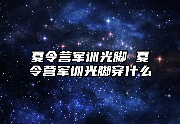 夏令营军训光脚 夏令营军训光脚穿什么