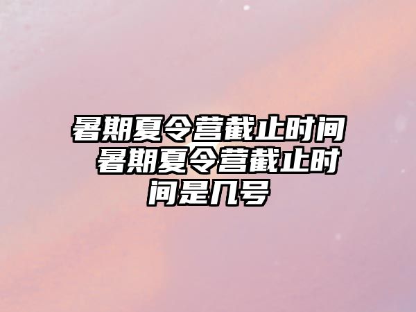 暑期夏令营截止时间 暑期夏令营截止时间是几号