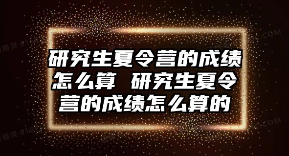 研究生夏令营的成绩怎么算 研究生夏令营的成绩怎么算的