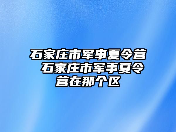 石家庄市军事夏令营 石家庄市军事夏令营在那个区