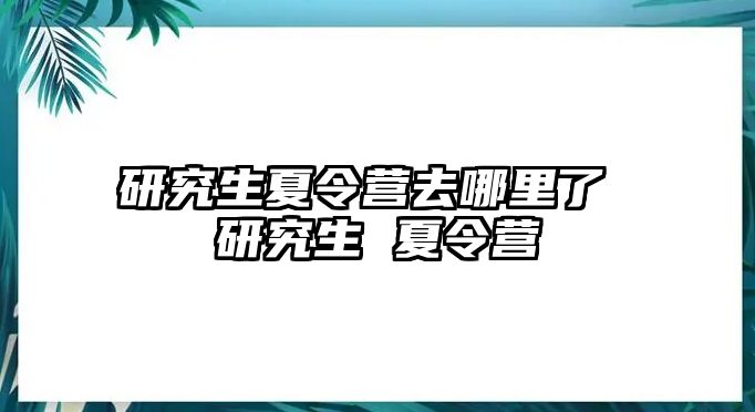 研究生夏令营去哪里了 研究生 夏令营