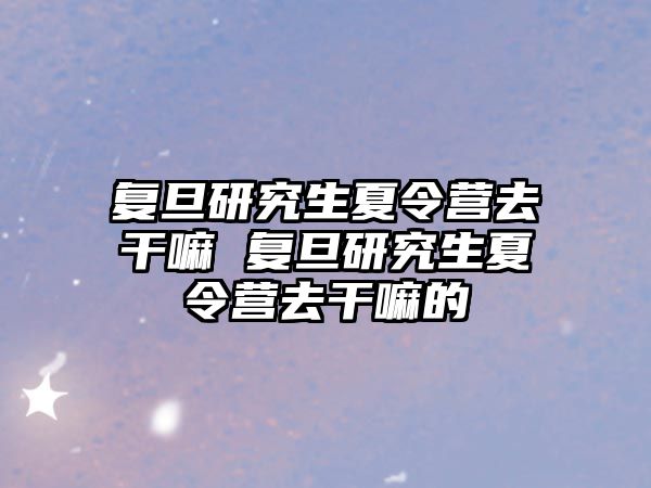 复旦研究生夏令营去干嘛 复旦研究生夏令营去干嘛的