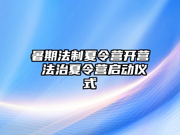 暑期法制夏令营开营 法治夏令营启动仪式