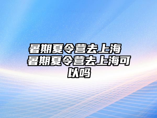 暑期夏令营去上海 暑期夏令营去上海可以吗