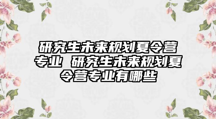 研究生未来规划夏令营专业 研究生未来规划夏令营专业有哪些