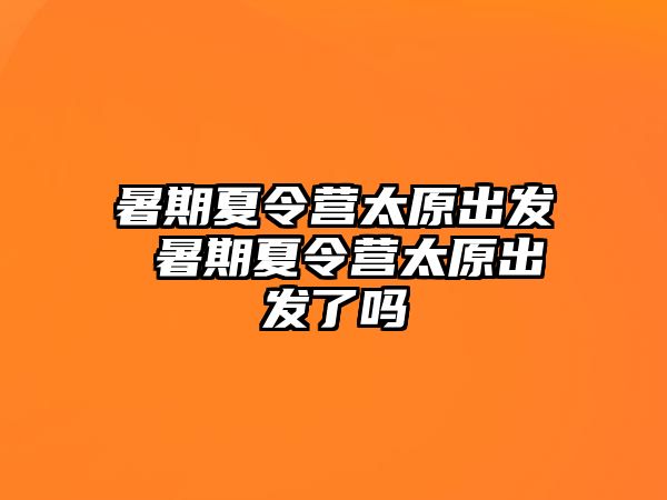 暑期夏令营太原出发 暑期夏令营太原出发了吗