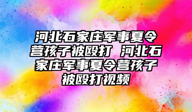 河北石家庄军事夏令营孩子被殴打 河北石家庄军事夏令营孩子被殴打视频