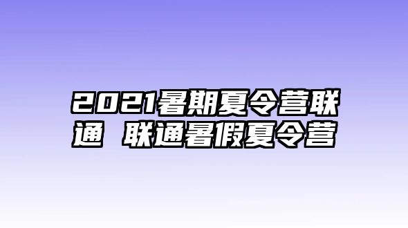 2021暑期夏令营联通 联通暑假夏令营