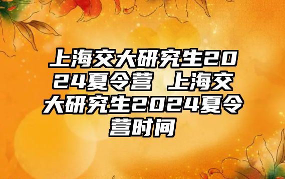 上海交大研究生2024夏令营 上海交大研究生2024夏令营时间