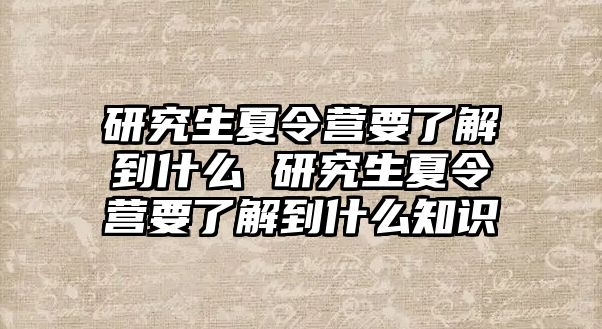 研究生夏令营要了解到什么 研究生夏令营要了解到什么知识