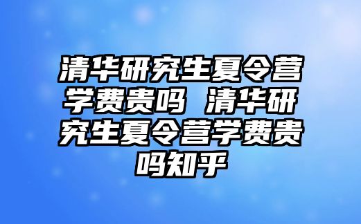 清华研究生夏令营学费贵吗 清华研究生夏令营学费贵吗知乎