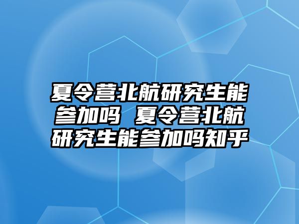 夏令营北航研究生能参加吗 夏令营北航研究生能参加吗知乎