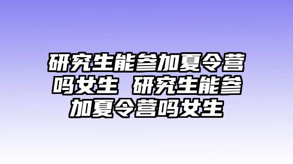 研究生能参加夏令营吗女生 研究生能参加夏令营吗女生