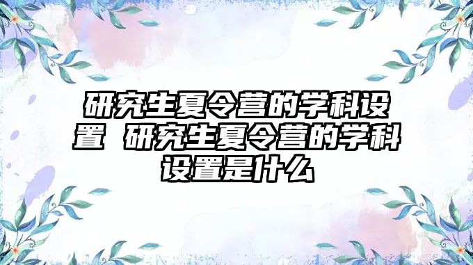 研究生夏令营的学科设置 研究生夏令营的学科设置是什么