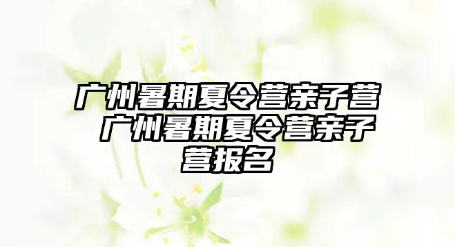 广州暑期夏令营亲子营 广州暑期夏令营亲子营报名