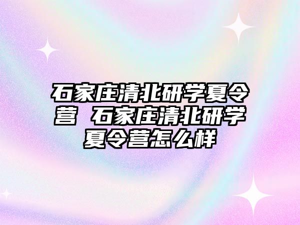 石家庄清北研学夏令营 石家庄清北研学夏令营怎么样