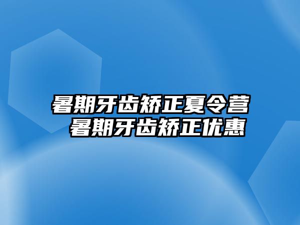 暑期牙齿矫正夏令营 暑期牙齿矫正优惠