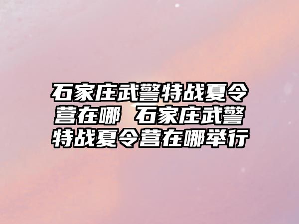 石家庄武警特战夏令营在哪 石家庄武警特战夏令营在哪举行