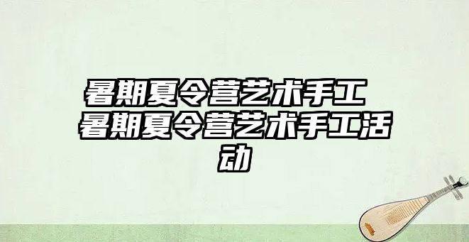 暑期夏令营艺术手工 暑期夏令营艺术手工活动