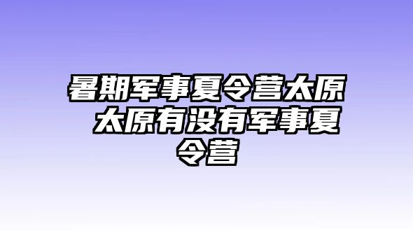 暑期军事夏令营太原 太原有没有军事夏令营