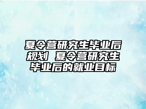 夏令营研究生毕业后规划 夏令营研究生毕业后的就业目标