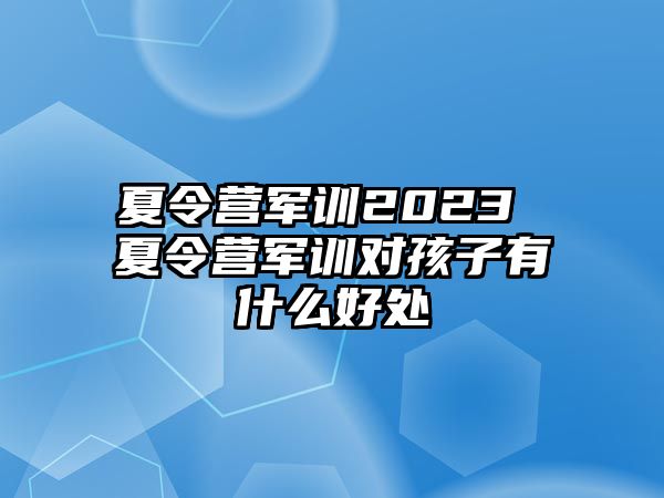 夏令营军训2023 夏令营军训对孩子有什么好处