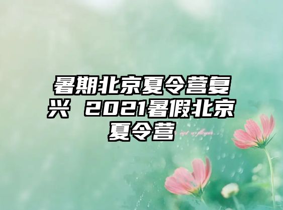 暑期北京夏令营复兴 2021暑假北京夏令营