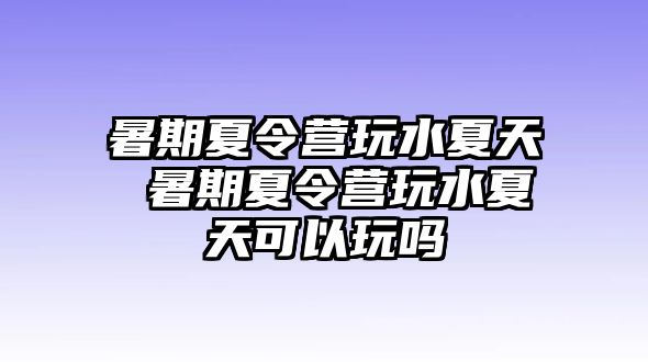 暑期夏令营玩水夏天 暑期夏令营玩水夏天可以玩吗