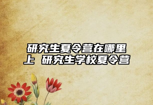 研究生夏令营在哪里上 研究生学校夏令营