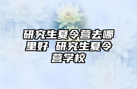 研究生夏令营去哪里好 研究生夏令营学校