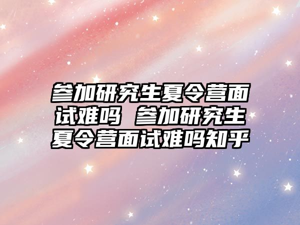 参加研究生夏令营面试难吗 参加研究生夏令营面试难吗知乎