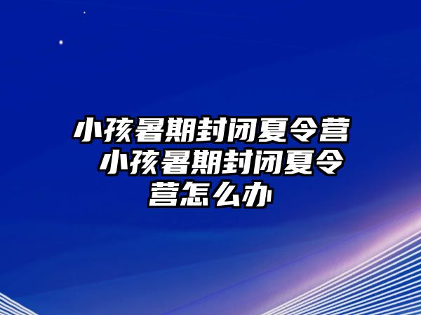 小孩暑期封闭夏令营 小孩暑期封闭夏令营怎么办