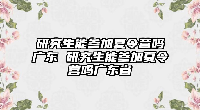 研究生能参加夏令营吗广东 研究生能参加夏令营吗广东省