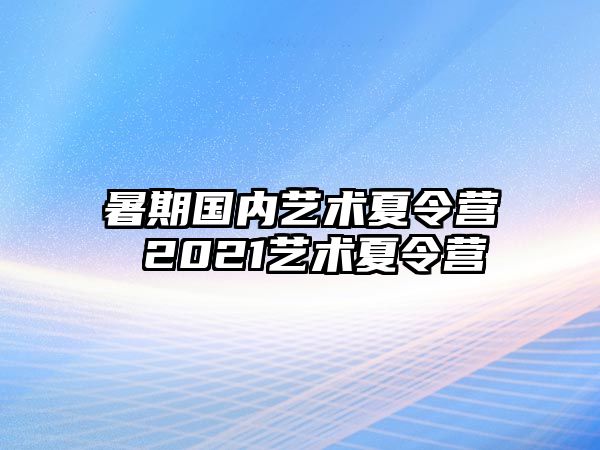 暑期国内艺术夏令营 2021艺术夏令营