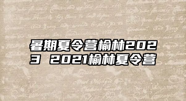 暑期夏令营榆林2023 2021榆林夏令营