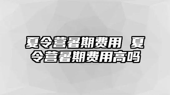 夏令营暑期费用 夏令营暑期费用高吗