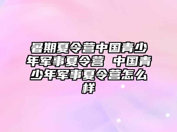 暑期夏令营中国青少年军事夏令营 中国青少年军事夏令营怎么样