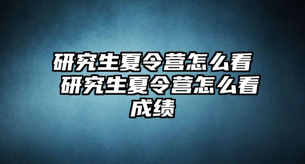 研究生夏令营怎么看 研究生夏令营怎么看成绩