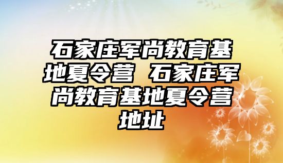 石家庄军尚教育基地夏令营 石家庄军尚教育基地夏令营地址